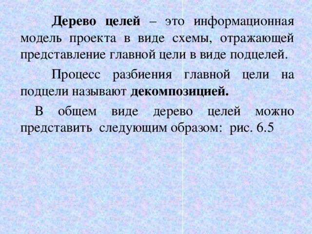  Дерево целей – это информационная модель проекта в виде схемы, отражающей представление главной цели в виде подцелей.  Процесс разбиения главной цели на подцели называют декомпозицией.   В общем виде дерево целей можно представить следующим образом: рис. 6.5 6 