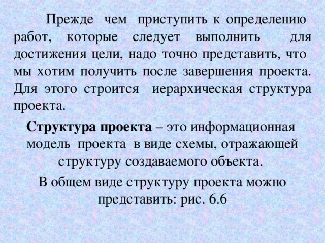  Прежде чем приступить к определению работ, которые следует выполнить для достижения цели, надо точно представить, что мы хотим получить после завершения проекта. Для этого строится иерархическая структура проекта. Структура проекта – это информационная модель проекта в виде схемы, отражающей структуру создаваемого объекта. В общем виде структуру проекта можно представить: рис. 6.6 6 