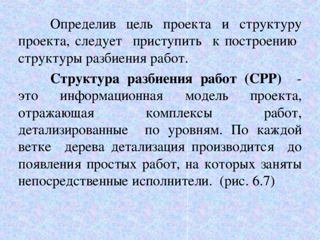  Определив цель проекта и структуру проекта, следует приступить к построению структуры разбиения работ.  Структура разбиения работ (СРР) - это информационная модель проекта, отражающая комплексы работ, детализированные по уровням. По каждой ветке дерева детализация производится до появления простых работ, на которых заняты непосредственные исполнители. (рис. 6.7) 6 