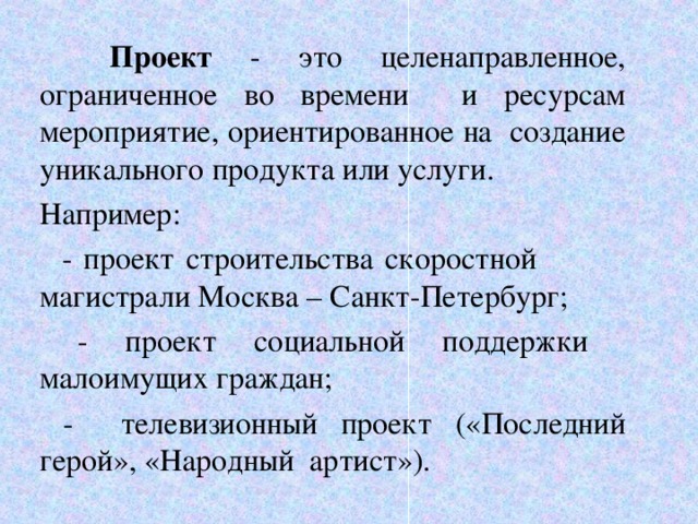  Проект - это целенаправленное, ограниченное во времени и ресурсам мероприятие, ориентированное на создание уникального продукта или услуги. Например:  - проект строительства скоростной магистрали Москва – Санкт-Петербург;  - проект социальной поддержки малоимущих граждан;  - телевизионный проект («Последний герой», «Народный артист»).  