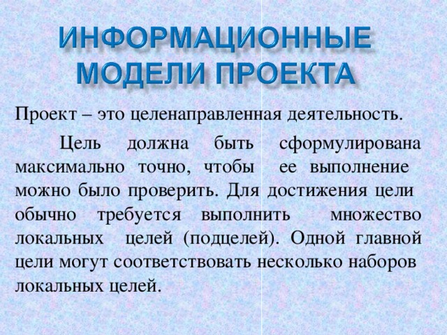 Проект – это целенаправленная деятельность.  Цель должна быть сформулирована максимально точно, чтобы ее выполнение можно было проверить. Для достижения цели обычно требуется выполнить множество локальных целей (подцелей). Одной главной цели могут соответствовать несколько наборов локальных целей. 6 