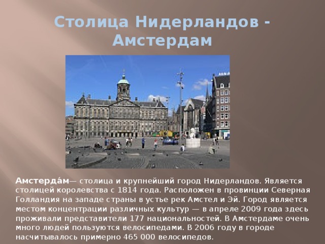Столица Нидерландов - Амстердам Амстерда́м — столица и крупнейший город Нидерландов. Является столицей королевства с 1814 года. Расположен в провинции Северная Голландия на западе страны в устье рек Амстел и Эй. Город является местом концентрации различных культур — в апреле 2009 года здесь проживали представители 177 национальностей. В Амстердаме очень много людей пользуются велосипедами. В 2006 году в городе насчитывалось примерно 465 000 велосипедов. 