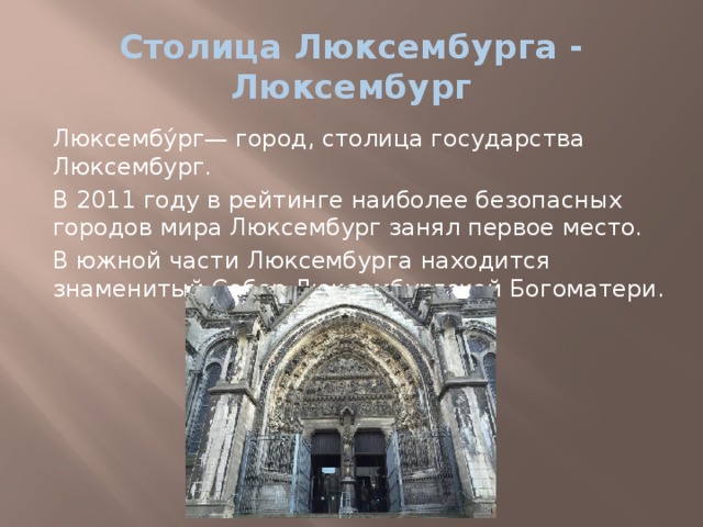 Столица Люксембурга - Люксембург Люксембу́рг— город, столица государства Люксембург. В 2011 году в рейтинге наиболее безопасных городов мира Люксембург занял первое место. В южной части Люксембурга находится знаменитый Собор Люксембургской Богоматери. 