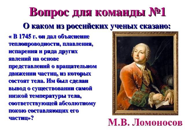 Вопрос для команды №1 О каком из российских ученых сказано: « В 1745 г. он дал объяснение теплопроводности, плавления, испарения и ряда других явлений на основе представлений о вращательном движении частиц, из которых состоят тела. Им был сделан вывод о существовании самой низкой температуры тела, соответствующей абсолютному покою составляющих его частиц»? 