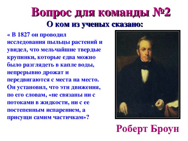 Вопрос для команды №2  О ком из ученых сказано: « В 1827 он проводил исследования пыльцы растений и увидел, что мельчайшие твердые крупинки, которые едва можно было разглядеть в капле воды, непрерывно дрожат и передвигаются с места на место. Он установил, что эти движения, по его словам, «не связаны ни с потоками в жидкости, ни с ее постепенным испарением, а присущи самим частичкам»? 