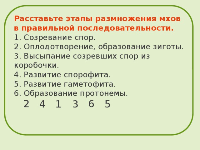  Расставьте этапы размножения мхов в правильной последовательности.  1. Созревание спор.  2. Оплодотворение, образование зиготы.  3. Высыпание созревших спор из коробочки.  4. Развитие спорофита.  5. Развитие гаметофита.  6. Образование протонемы.   2 6 4 1 3 5 