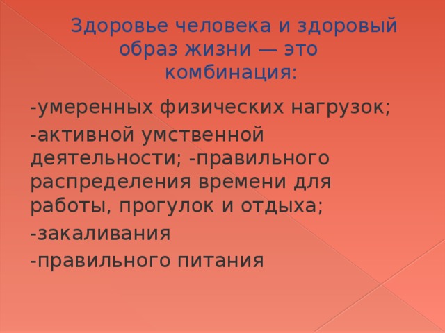 Здоровье человека и здоровый образ жизни — это комбинация: -умеренных физических нагрузок; -активной умственной деятельности; -правильного распределения времени для работы, прогулок и отдыха; -закаливания -правильного питания 