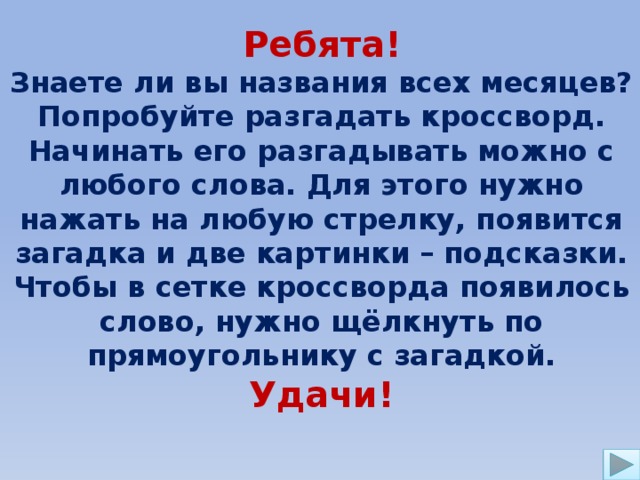 Ребята! Знаете ли вы названия всех месяцев? Попробуйте разгадать кроссворд. Начинать его разгадывать можно с любого слова. Для этого нужно нажать на любую стрелку, появится загадка и две картинки – подсказки. Чтобы в сетке кроссворда появилось слово, нужно щёлкнуть по прямоугольнику с загадкой. Удачи! 