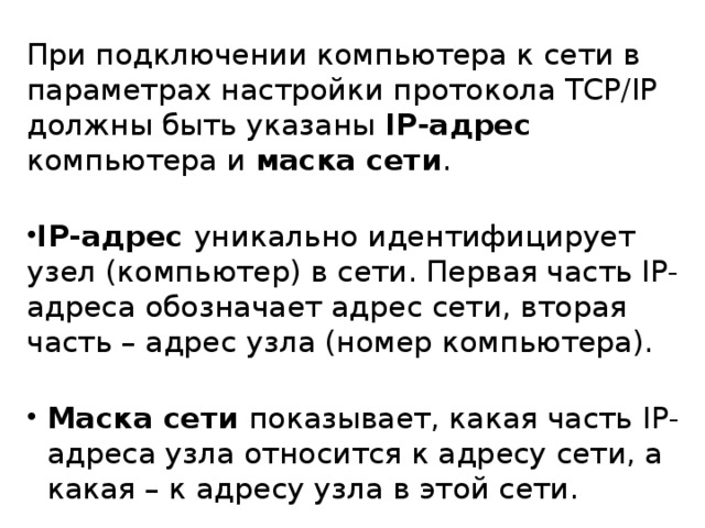 При подключении компьютера к сети в параметрах настройки протокола TCP/IP должны быть указаны IP-адрес компьютера и маска сети . IP-адрес уникально идентифицирует узел (компьютер) в сети. Первая часть IP-адреса обозначает адрес сети, вторая часть – адрес узла (номер компьютера). Маска сети показывает, какая часть IP -адреса узла относится к адресу сети, а какая – к адресу узла в этой сети. Маска сети показывает, какая часть IP -адреса узла относится к адресу сети, а какая – к адресу узла в этой сети. Маска сети показывает, какая часть IP -адреса узла относится к адресу сети, а какая – к адресу узла в этой сети. 