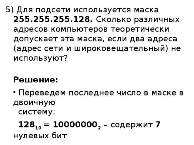 5) Для подсети используется маска 255.255.255.128. Сколько различных адресов компьютеров теоретически допускает эта маска, если два адреса (адрес сети и широковещательный) не используют? Решение:  Переведем последнее число в маске в двоичную   систему:  128 10 = 10000000 2  – содержит 7 нулевых бит  2 7 – 2 = 128 – 2 = 126 