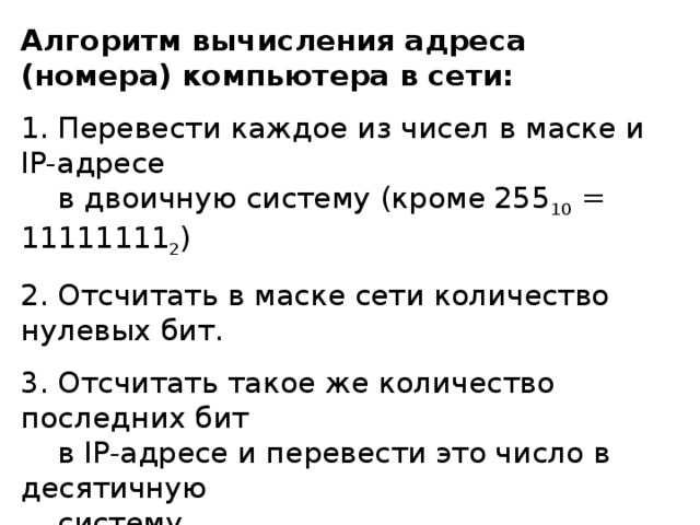 Алгоритм вычисления адреса (номера) компьютера в сети:  Перевести каждое из чисел в маске и IP- адресе  в двоичную систему (кроме 255 10 = 11111111 2 )  Отсчитать в маске сети количество нулевых бит.  Отсчитать такое же количество последних бит  в IP- адресе и перевести это число в десятичную  систему. 