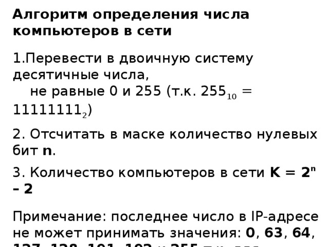 Алгоритм определения числа компьютеров в сети Перевести в двоичную систему десятичные числа,  не равные 0 и 255 (т.к. 255 10 = 11111111 2 )  Отсчитать в маске количество нулевых бит n .  Количество компьютеров в сети K = 2 n – 2 Примечание: последнее число в IP- адресе не может принимать значения: 0 , 63 , 64 , 127 , 128 , 191 , 192 и 255 т.к. для адресации узлов сети не используются:  адреса, в которых все биты, отсекаемые маской,  равны 0 ;  адреса, в которых все биты, отсекаемые маской,  равны 1 