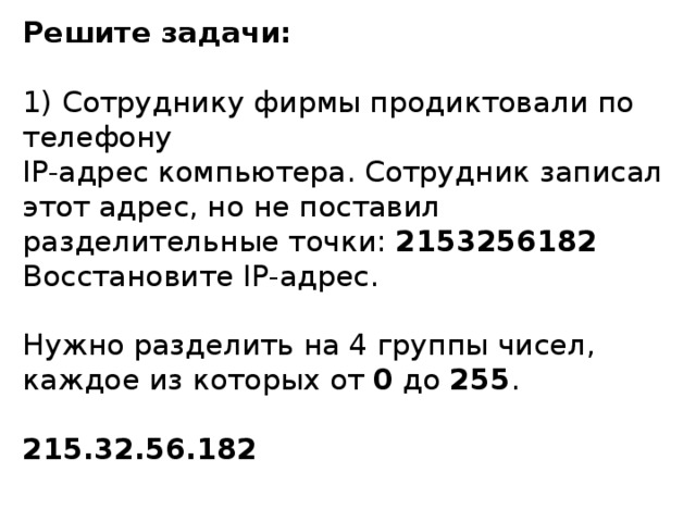 Решите задачи: 1 ) Сотруднику фирмы продиктовали по телефону  IP- адрес компьютера. Сотрудник записал этот адрес, но не поставил разделительные точки: 2153256182 Восстановите IP- адрес. Нужно разделить на 4 группы чисел, каждое из которых от 0 до 255 . 215.32.56.182 