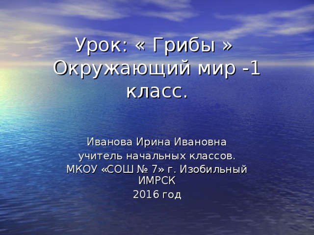 Урок: « Грибы »  Окружающий мир -1 класс. Иванова Ирина Ивановна учитель начальных классов. МКОУ «СОШ № 7» г. Изобильный ИМРСК 2016 год 