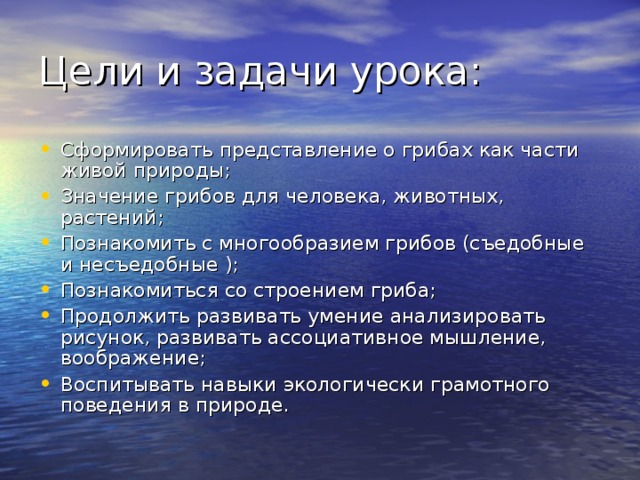 Цели и задачи урока: Сформировать представление о грибах как части живой природы; Значение грибов для человека, животных, растений; Познакомить с многообразием грибов (съедобные и несъедобные ); Познакомиться со строением гриба; Продолжить развивать умение анализировать рисунок, развивать ассоциативное мышление, воображение; Воспитывать навыки экологически грамотного поведения в природе. 