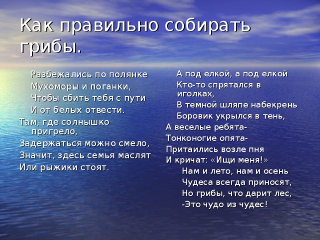 Как правильно собирать грибы.  Разбежались по полянке  Мухоморы и поганки,  Чтобы сбить тебя с пути  И от белых отвести. Там, где солнышко пригрело, Задержаться можно смело, Значит, здесь семья маслят Или рыжики стоят.  А под елкой, а под елкой  Кто-то спрятался в иголках,  В темной шляпе набекрень  Боровик укрылся в тень, А веселые ребята- Тонконогие опята- Притаились возле пня И кричат: «Ищи меня!»  Нам и лето, нам и осень  Чудеса всегда приносят,  Но грибы, что дарит лес,  -Это чудо из чудес! 