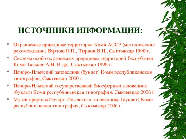 ИСТОЧНИКИ ИНФОРМАЦИИ: Охраняемые природные территории Коми АССР (методические рекомендации) Бартош Н.П., Тюрнин Б.Н., Сыктывкар 1990 г. Система особо охраняемых природных территорий Республики Коми Таскаев А.И. И др., Сыктывкар 1996 г. Печоро-Илычский заповедник (буклет) Коми республиканская типография, Сыктывкар 2000 г. Печоро-Илычский государственный биосферный заповедник (буклет) Коми республиканская типография, Сыктывкар 2006 г. Музей природы Печоро-Илычского заповедника (буклет) Коми республиканская типография, Сыктывкар 2006 г. 