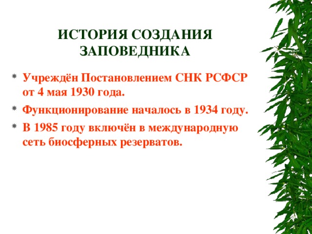 ИСТОРИЯ СОЗДАНИЯ ЗАПОВЕДНИКА Учреждён Постановлением СНК РСФСР от 4 мая 1930 года. Функционирование началось в 1934 году. В 1985 году включён в международную сеть биосферных резерватов. 