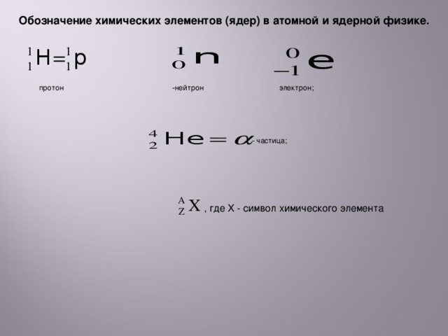 Обозначение химических элементов (ядер) в атомной и ядерной физике.  протон -нейтрон электрон; - частица; , где X - символ химического элемента 