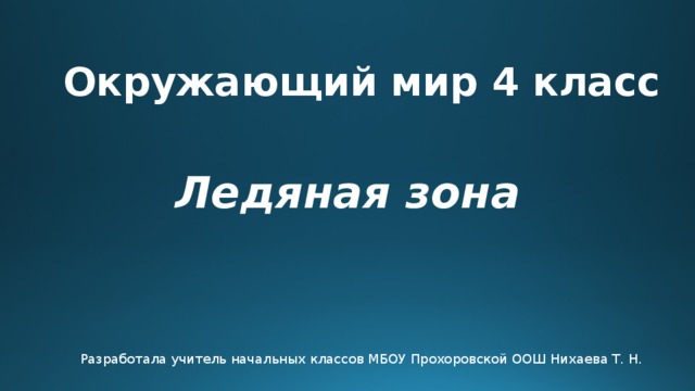 Окружающий мир 4 класс Ледяная зона Разработала учитель начальных классов МБОУ Прохоровской ООШ Нихаева Т. Н. 