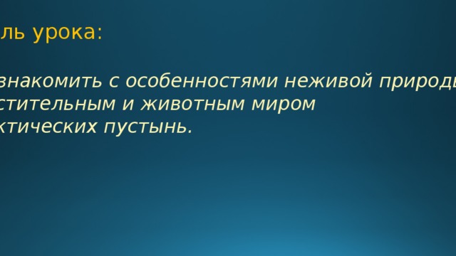 Цель урока: Познакомить с особенностями неживой природы, растительным и животным миром арктических пустынь. 
