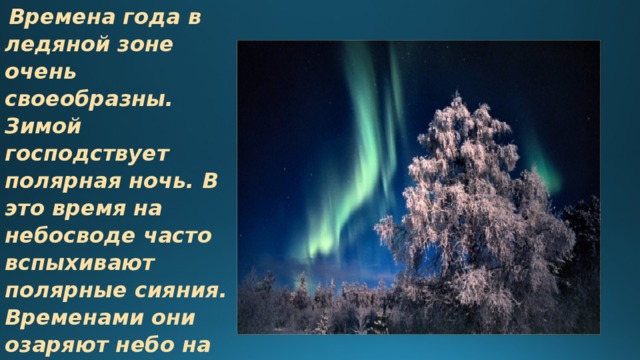  Времена года в ледяной зоне очень своеобразны. Зимой господствует полярная ночь. В это время на небосводе часто вспыхивают полярные сияния. Временами они озаряют небо на протяжении нескольких суток, но чаще сияние продолжается час-полтора.   