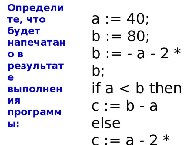 Определите, что будет напечатано в результате выполнения программы: a := 40; b := 80; b := - a - 2 * b; if a c := b - a else c := a - 2 * b; Ответ : 440 