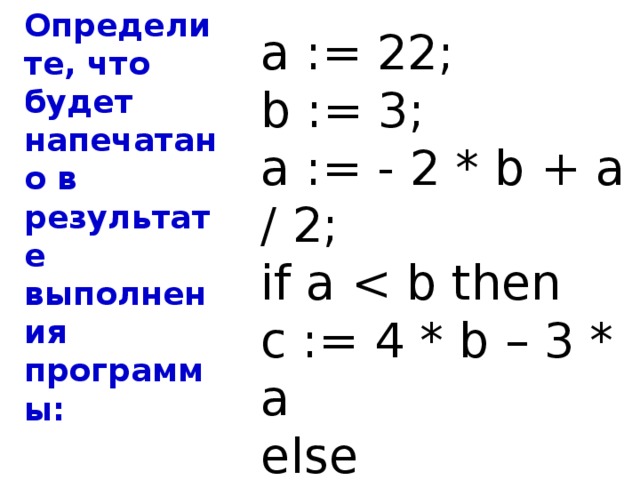 Определите, что будет напечатано в результате выполнения программы: a := 22; b := 3; a := - 2 * b + a / 2; if a c := 4 * b – 3 * a else c := 3 * a + 4 * b; Ответ : 440 