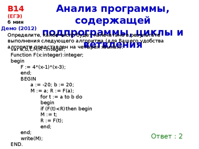 Анализ программы, содержащей подпрограммы, циклы и ветвления B14  (ЕГЭ) 6 мин Демо (2012) Определите, какое число будет напечатано в результате выполнения следующего алгоритма (для Вашего удобства алгоритм представлен на четырех языках): var a,b,t,M,R :integer; Function F(x:integer):integer; begin F := 4*(x-1)*(x-3); end; BEGIN a := -20; b := 20; M := a; R := F(a); for t := a to b do begin if (F(t)M := t; R := F(t); end; end; write(M); END. Ответ : 2 