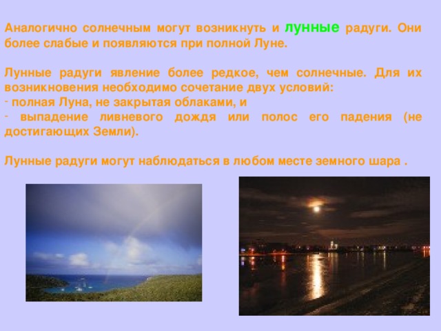Аналогично солнечным могут возникнуть и  лунные  радуги. Они более слабые и появляются при полной Луне.  Лунные радуги явление более редкое, чем солнечные. Для их возникновения необходимо сочетание двух условий:  полная Луна, не закрытая облаками, и  выпадение ливневого дождя или полос его падения (не достигающих Земли).  Лунные радуги могут наблюдаться в любом месте земного шара . 