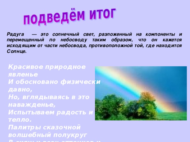 Радуга — это солнечный свет, разложенный на компоненты и перемещенный по небосводу таким образом, что он кажется исходящим от части небосвода, противоположной той, где находится Солнце. Красивое природное явленье И обосновано физически давно, Но, вглядываясь в это наважденье, Испытываем радость и тепло. Палитры сказочной волшебный полукруг В сияньи всех оттенков и цветов Под ярким солнцем возникает вдруг На протяженьи множества веков…  Старцев В.П. 