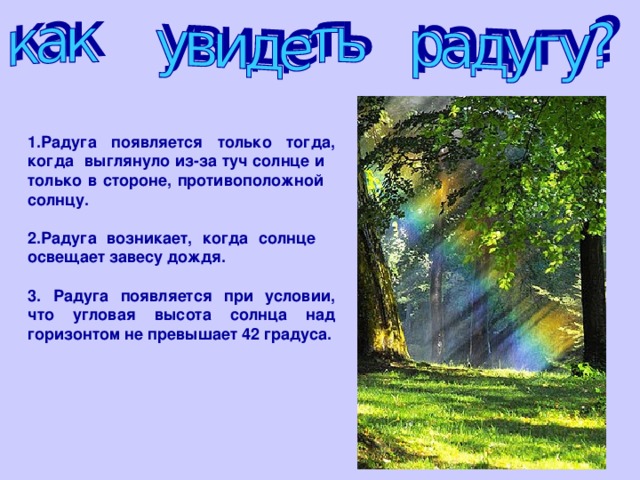 1.Радуга появляется только тогда, когда выглянуло из-за туч солнце и только в стороне, противоположной солнцу.  2.Радуга возникает, когда солнце освещает завесу дождя.  3. Радуга появляется при условии, что угловая высота солнца над горизонтом не превышает 42 градуса.  