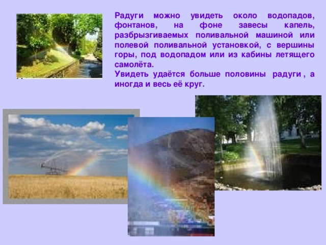 Радуги можно увидеть около водопадов, фонтанов, на фоне завесы капель, разбрызгиваемых поливальной машиной или полевой поливальной установкой, с вершины горы, под водопадом или из кабины летящего самолёта. Увидеть удаётся больше половины  радуги , а иногда и весь её круг. 