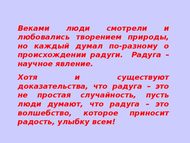 Веками люди смотрели и любовались творением природы, но каждый думал по-разному о происхождении радуги. Радуга – научное явление. Хотя и существуют доказательства, что радуга – это не простая случайность, пусть люди думают, что радуга – это волшебство, которое приносит радость, улыбку всем! 