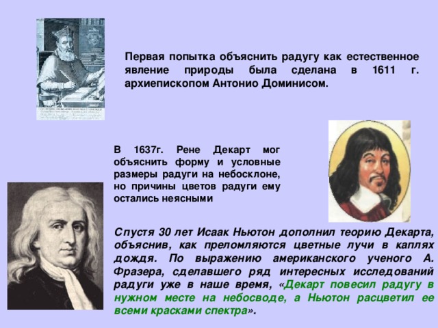 Первая попытка объяснить радугу как естественное явление природы была сделана в 1611 г. архиепископом Антонио Доминисом. В 1637г. Рене Декарт мог объяснить форму и условные размеры радуги на небосклоне, но причины цветов радуги ему остались неясными Спустя 30 лет Исаак Ньютон дополнил теорию Декарта, объяснив, как преломляются цветные лучи в каплях дождя. По выражению американского ученого А. Фразера, сделавшего ряд интересных исследований радуги уже в наше время, « Декарт повесил радугу в нужном месте на небосводе, а Ньютон расцветил ее всеми красками спектра ». 