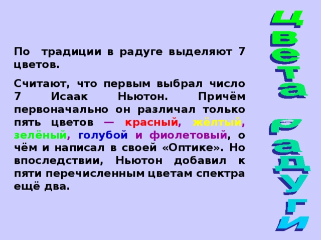По традиции в радуге выделяют 7 цветов. Считают, что первым выбрал число 7 Исаак Ньютон. Причём первоначально он различал только пять цветов — красный , жёлтый , зелёный , голубой и фиолетовый , о чём и написал в своей «Оптике». Но впоследствии, Ньютон добавил к пяти перечисленным цветам спектра ещё два. 