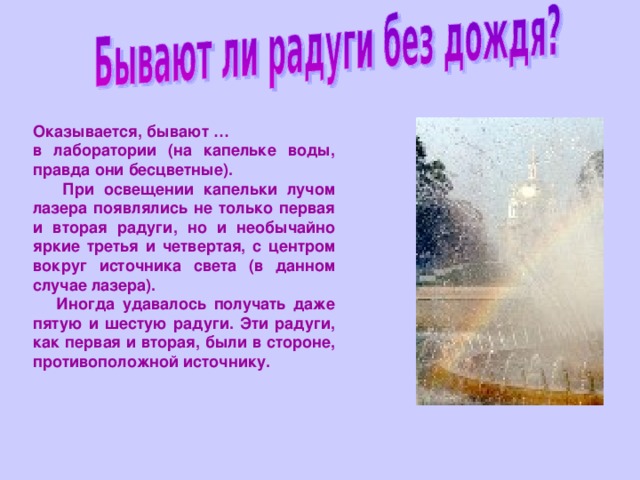 Оказывается, бывают … в лаборатории (на капельке воды, правда они бесцветные).  При освещении капельки лучом лазера появлялись не только первая и вторая радуги, но и необычайно яркие третья и четвертая, с центром вокруг источника света (в данном случае лазера).  Иногда удавалось получать даже пятую и шестую радуги. Эти радуги, как первая и вторая, были в стороне, противоположной источнику. 