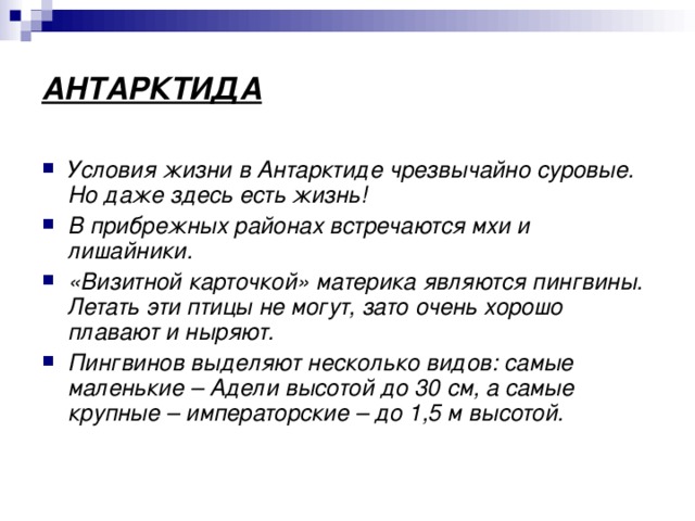 АНТАРКТИДА Условия жизни в Антарктиде чрезвычайно суровые. Но даже здесь есть жизнь! В прибрежных районах встречаются мхи и лишайники. «Визитной карточкой» материка являются пингвины. Летать эти птицы не могут, зато очень хорошо плавают и ныряют. Пингвинов выделяют несколько видов: самые маленькие – Адели высотой до 30 см, а самые крупные – императорские – до 1,5 м высотой. 