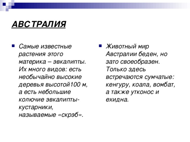 АВСТРАЛИЯ Самые известные растения этого материка – эвкалипты. Их много видов: есть необычайно высокие деревья высотой100 м, а есть небольшие колючие эвкалипты-кустарники, называемые «скрэб». Животный мир Австралии беден, но зато своеобразен. Только здесь встречаются сумчатые: кенгуру, коала, вомбат, а также утконос и ехидна. 