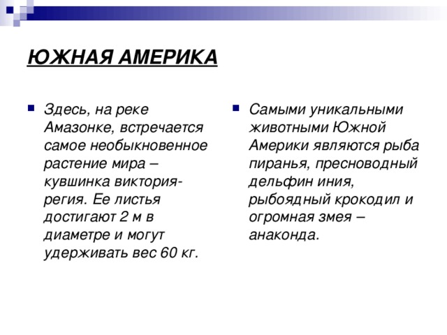 ЮЖНАЯ АМЕРИКА Здесь, на реке Амазонке, встречается самое необыкновенное растение мира – кувшинка виктория-регия. Ее листья достигают 2 м в диаметре и могут удерживать вес 60 кг. Самыми уникальными животными Южной Америки являются рыба пиранья, пресноводный дельфин иния, рыбоядный крокодил и огромная змея – анаконда. 