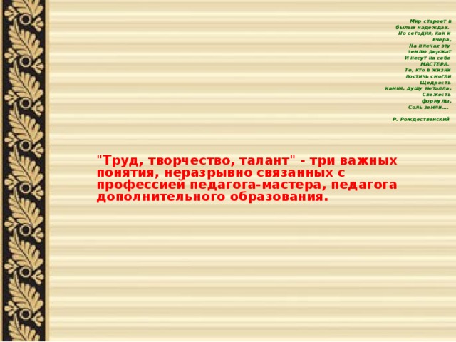    Мир стареет в былых надеждах.  Но сегодня, как и вчера,  На плечах эту землю держат  И несут на себе МАСТЕРА.  Те, кто в жизни постичь смогли  Щедрость камня, душу металла,  Свежесть формулы,  Соль земли….  Р. Рождественский   