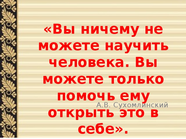  «Вы ничему не можете научить человека. Вы можете только помочь ему открыть это в себе».      А.В. Сухомлинский 