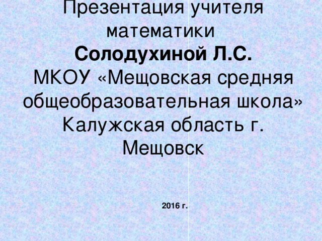 Презентация учителя математики  Солодухиной Л.С.  МКОУ «Мещовская средняя общеобразовательная школа»  Калужская область г. Мещовск   2016 г. 