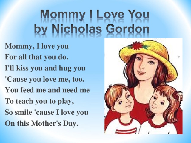 Mommy, I love you For all that you do. I'll kiss you and hug you 'Cause you love me, too. You feed me and need me To teach you to play, So smile 'cause I love you On this Mother's Day.  