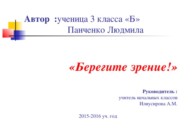 Автор : ученица 3 класса «Б»  Панченко Людмила     «Берегите зрение!»   Руководитель :  учитель начальных классов  Илиусирова А.М.  2015-2016 уч. год 