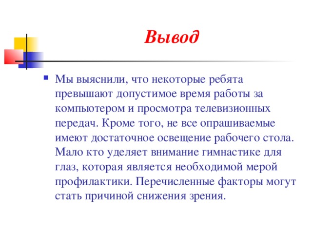 Вывод Мы выяснили, что некоторые ребята превышают допустимое время работы за компьютером и просмотра телевизионных передач. Кроме того, не все опрашиваемые имеют достаточное освещение рабочего стола. Мало кто уделяет внимание гимнастике для глаз, которая является необходимой мерой профилактики. Перечисленные факторы могут стать причиной снижения зрения. 