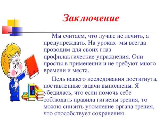 Заключение  Мы считаем, что лучше не лечить, а предупреждать. На уроках мы всегда проводим для своих глаз профилактические упражнения. Они просты в применении и не требуют много времени и места.  Цель нашего исследования достигнута, поставленные задачи выполнены. Я убедилась, что если помочь себе соблюдать правила гигиены зрения, то можно снизить утомление органа зрения, что способствует сохранению. 