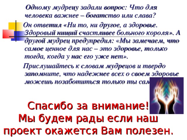  Одному мудрецу задали вопрос: Что для человека важнее – богатство или слава?  Он ответил «Ни то, ни другое, а здоровье. Здоровый нищий счастливее больного короля». А другой мудрец предупредил: «Мы замечаем, что самое ценное для нас – это здоровье, только тогда, когда у нас его уже нет».  Прислушайтесь к словам мудрецов и твердо запомните, что надежнее всех о своем здоровье можешь позаботиться только ты сам.  Спасибо за внимание!  Мы будем рады если наш проект окажется Вам полезен. 