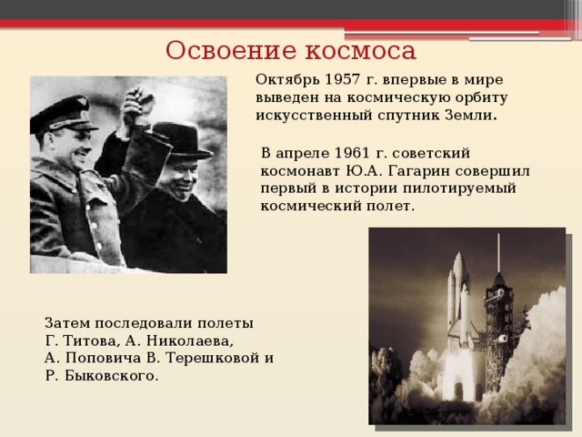 Освоение космоса Октябрь 1957 г. впервые в мире выведен на космическую орбиту искусственный спутник Земли . В апреле 1961 г. советский космонавт Ю.А. Гагарин совершил первый в истории пилотируемый космический полет. Затем последовали полеты Г. Титова, А. Николаева, А. Поповича В. Терешковой и Р. Быковского. 