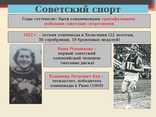 Советский спорт Годы «оттепели» были ознаменованы триумфальными победами советских спортсменов 1952 г. – летняя олимпиада в Хельсинки (22 золотых, 30 серебряных, 19 бронзовых медалей) Нина Ромашкова – первый советский олимпийский чемпион (метание диска) Владимир Петрович Куц – легкоатлет, победитель олимпиады в Риме (1960) 